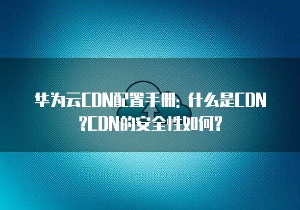 华为云CDN配置手册: 什么是CDN?CDN的安全性如何?