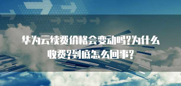华为云续费价格会变动吗?为什么收费?到底怎么回事?