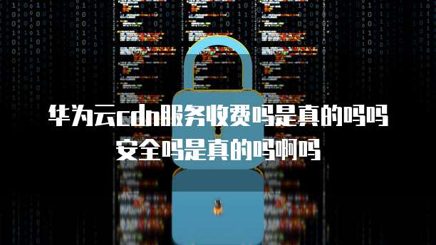 华为云cdn服务收费吗是真的吗吗安全吗是真的吗啊吗