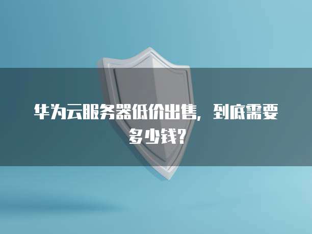 华为云服务器低价出售，到底需要多少钱？