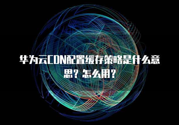 华为云CDN配置缓存策略是什么意思?怎么用?