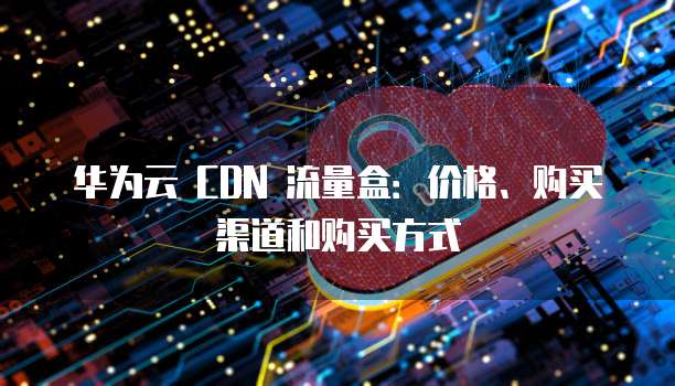 华为云 CDN 流量盒:价格、购买渠道和购买方式