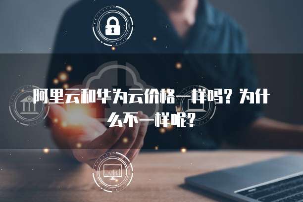 阿里云和华为云价格一样吗?为什么不一样呢?