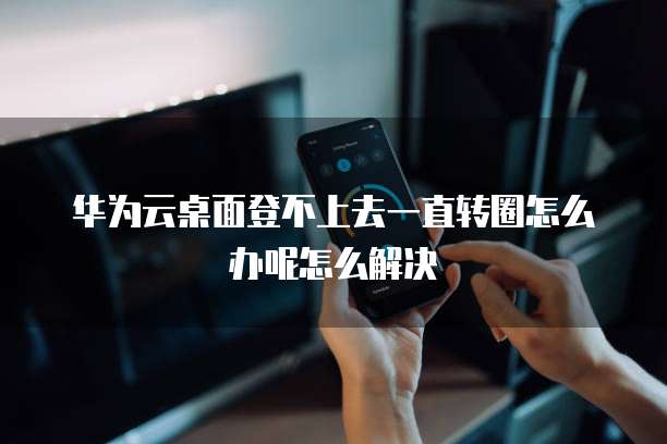 华为云桌面登不上去一直转圈怎么办呢怎么解决
