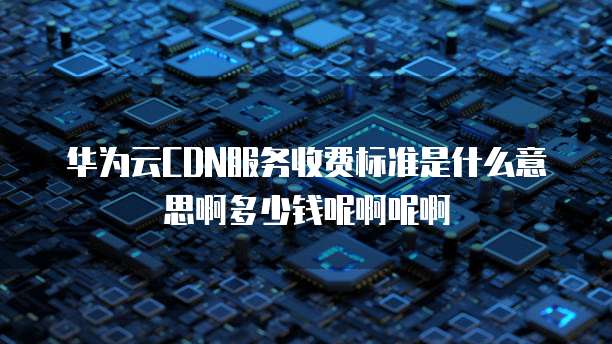 华为云CDN服务收费标准是什么意思啊多少钱呢啊呢啊