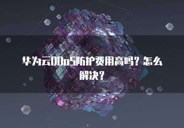 华为云DDoS防护费用高吗?怎么解决?