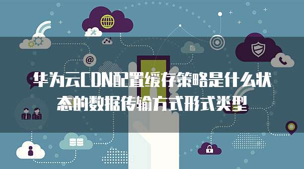 华为云CDN配置缓存策略是什么状态的数据传输方式形式类型