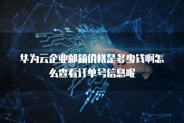 华为云企业邮箱价格是多少钱啊怎么查看订单号信息呢