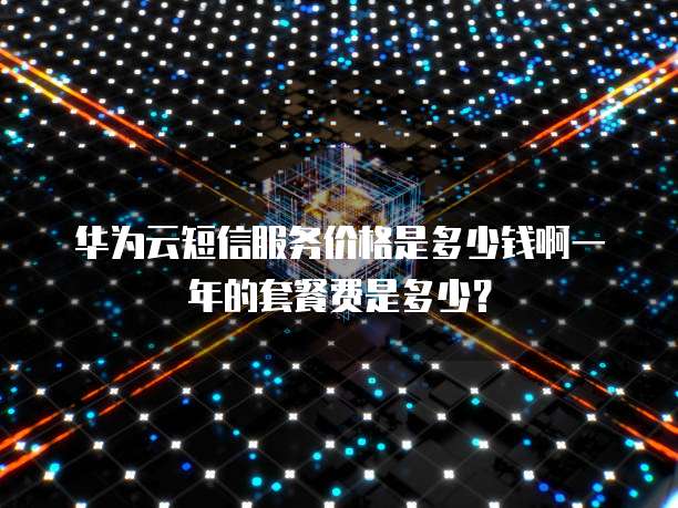 华为云短信服务价格是多少钱啊一年的套餐费是多少?