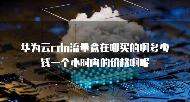 华为云cdn流量盒在哪买的啊多少钱一个小时内的价格啊呢