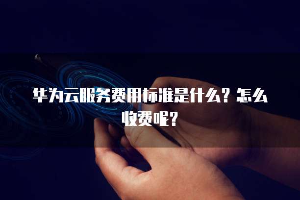 华为云服务费用标准是什么?怎么收费呢?