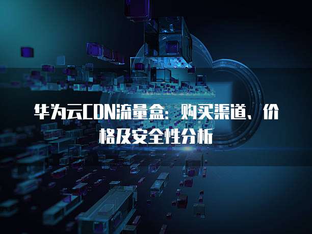 华为云CDN流量盒:购买渠道、价格及安全性分析