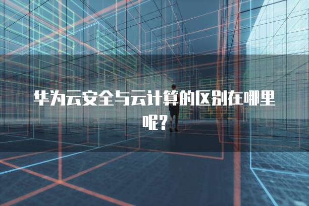 华为云安全与云计算的区别在哪里呢?