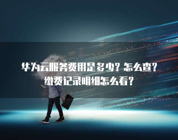 华为云服务费用是多少?怎么查?缴费记录明细怎么看?