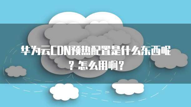 华为云CDN预热配置是什么东西呢?怎么用啊?