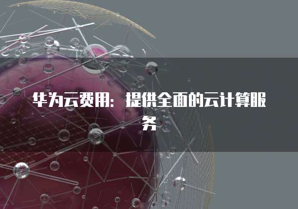 华为云费用:提供全面的云计算服务