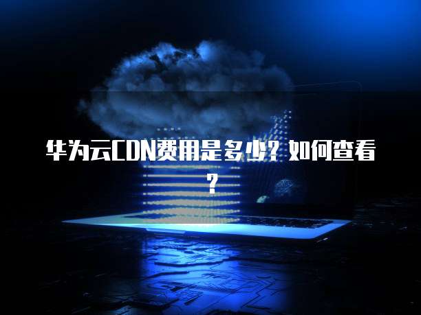 华为云CDN费用是多少?如何查看?