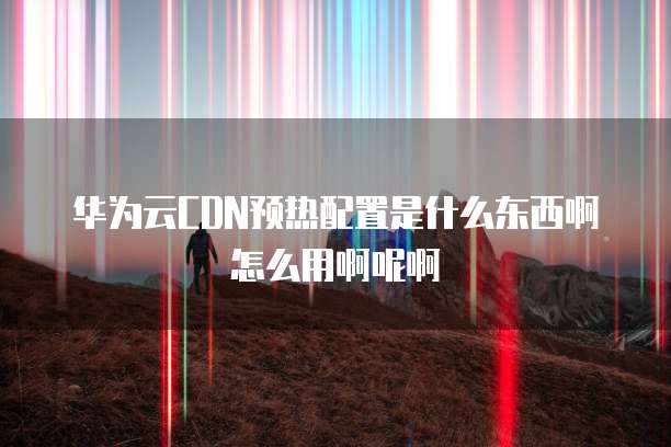 华为云CDN预热配置是什么东西啊怎么用啊呢啊