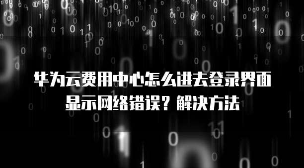 华为云费用中心怎么进去登录界面显示网络错误?解决方法