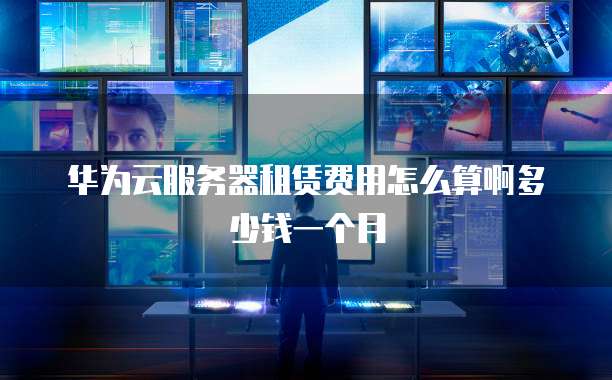 华为云服务器租赁费用怎么算啊多少钱一个月