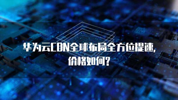 华为云CDN全球布局全方位提速, 价格如何?