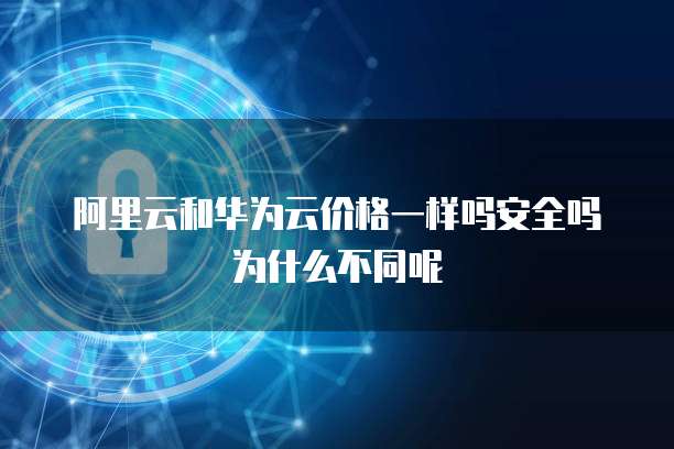 阿里云和华为云价格一样吗安全吗为什么不同呢