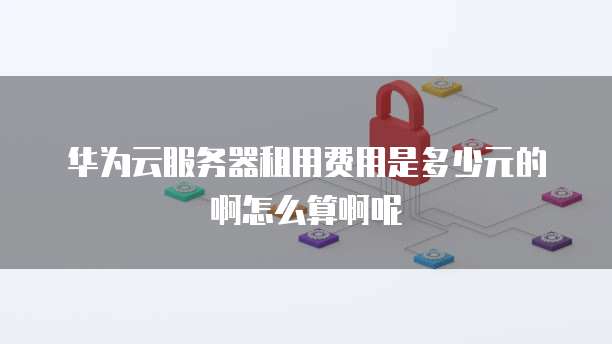 华为云服务器租用费用是多少元的啊怎么算啊呢