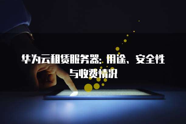 华为云租赁服务器: 用途、安全性与收费情况