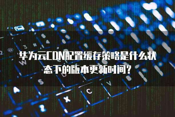 华为云CDN配置缓存策略是什么状态下的版本更新时间?