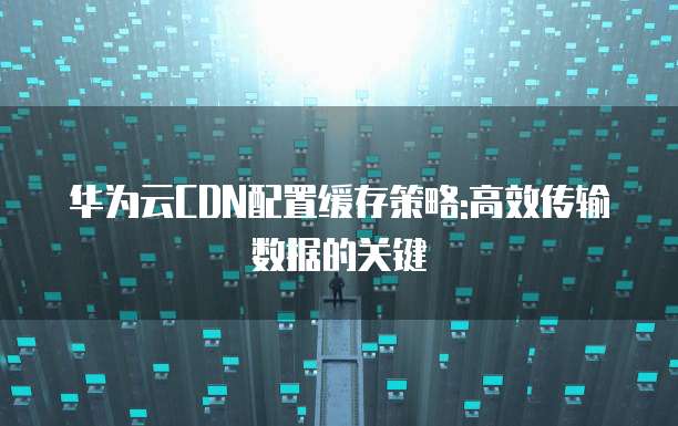 华为云CDN配置缓存策略:高效传输数据的关键