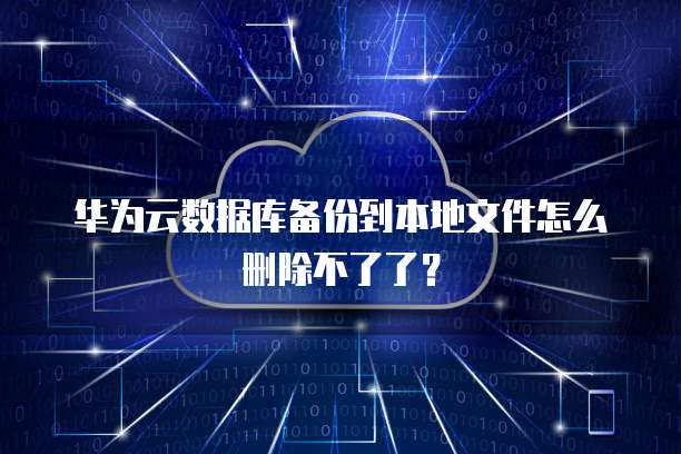 华为云数据库备份到本地文件怎么删除不了了？