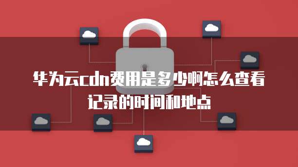 华为云cdn费用是多少啊怎么查看记录的时间和地点