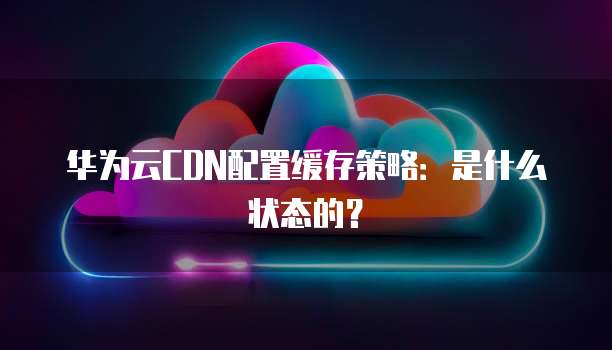 华为云CDN配置缓存策略：是什么状态的？