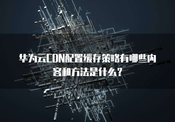 华为云CDN配置缓存策略有哪些内容和方法是什么?