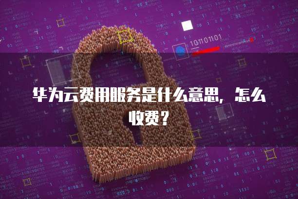 华为云费用服务是什么意思,怎么收费?