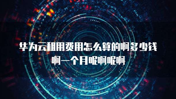 华为云租用费用怎么算的啊多少钱啊一个月呢啊呢啊