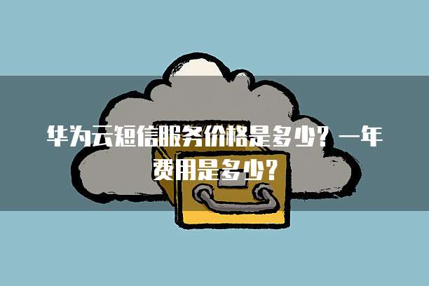 华为云短信服务价格是多少?一年费用是多少?