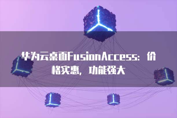 华为云桌面FusionAccess:价格实惠,功能强大