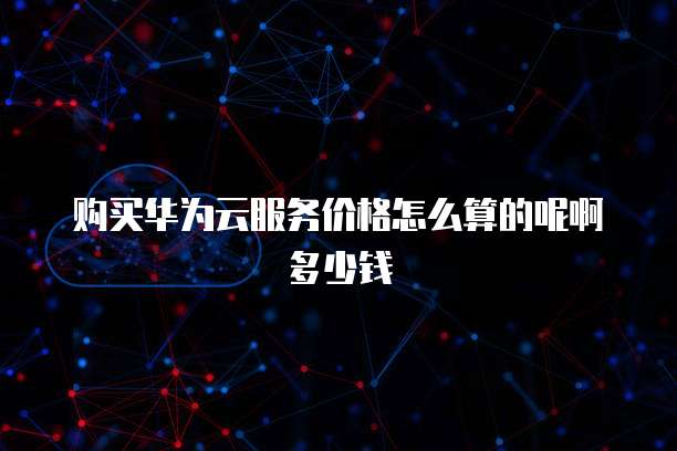 购买华为云服务价格怎么算的呢啊多少钱