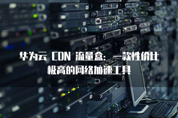 华为云 CDN 流量盒:一款性价比极高的网络加速工具