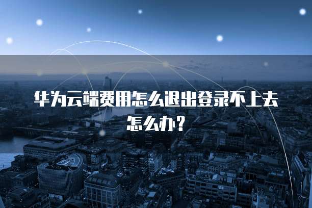 华为云端费用怎么退出登录不上去怎么办?
