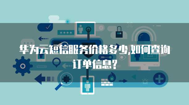 华为云短信服务价格多少,如何查询订单信息?
