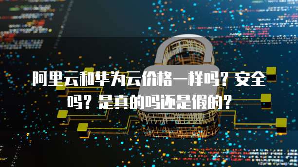 阿里云和华为云价格一样吗?安全吗?是真的吗还是假的?