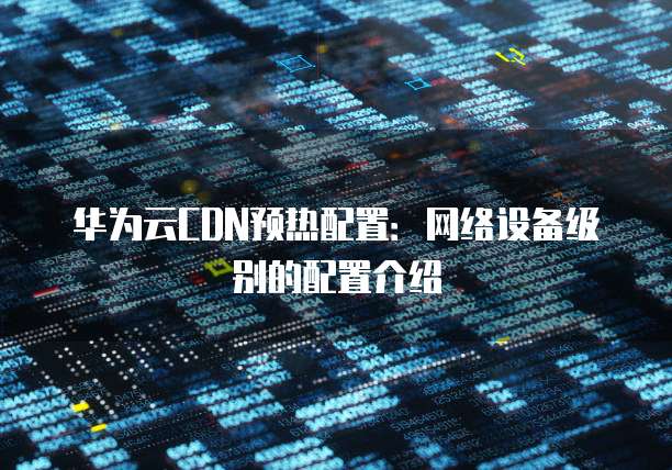 华为云CDN预热配置：网络设备级别的配置介绍