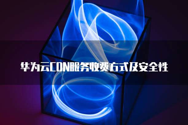 华为云CDN服务收费方式及安全性