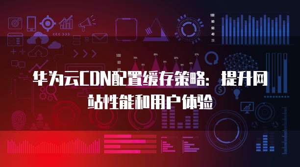 华为云CDN配置缓存策略:提升网站性能和用户体验