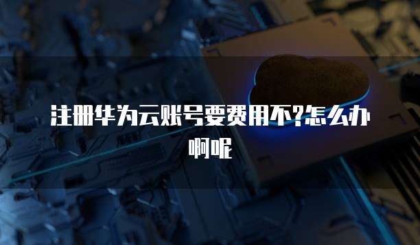 注册华为云账号要费用不?怎么办啊呢