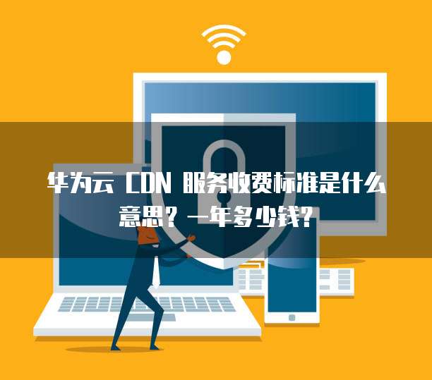 华为云 CDN 服务收费标准是什么意思?一年多少钱?