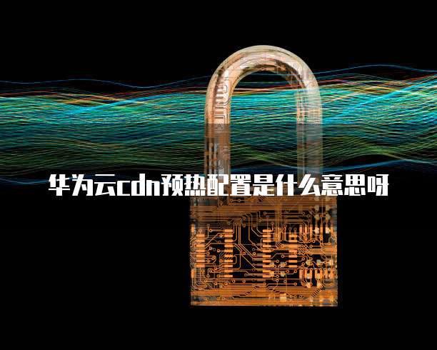 华为云cdn预热配置是什么意思呀