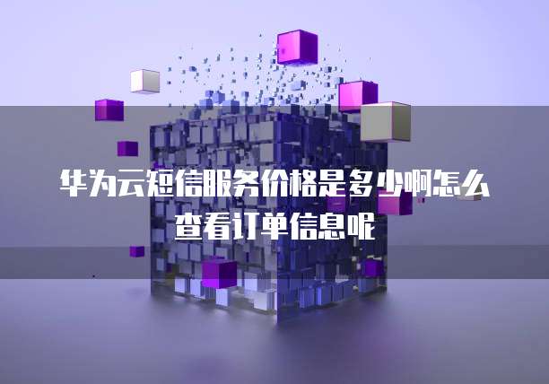 华为云短信服务价格是多少啊怎么查看订单信息呢